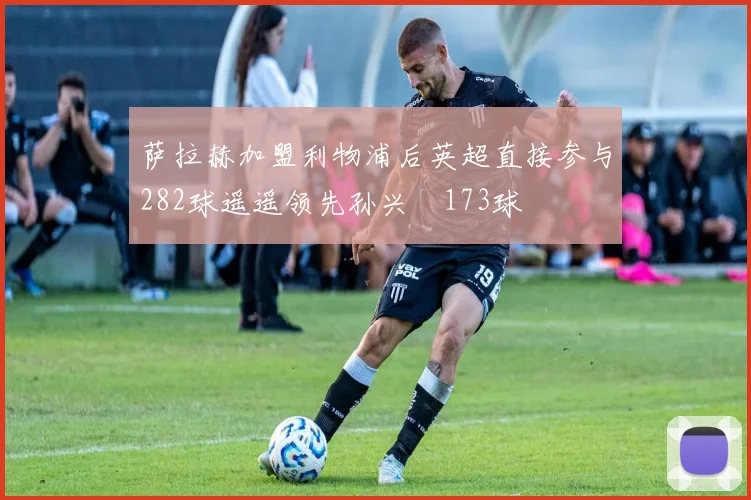 萨拉赫加盟利物浦后英超直接参与282球遥遥领先孙兴慜173球
