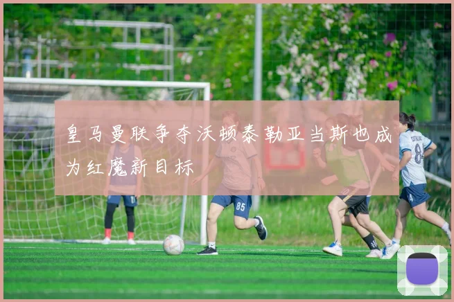 皇马曼联争夺沃顿泰勒亚当斯也成为红魔新目标