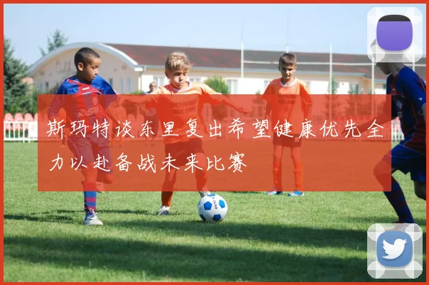 斯玛特谈东里复出希望健康优先全力以赴备战未来比赛