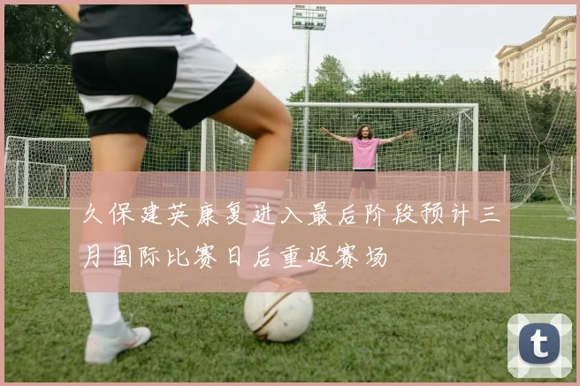 久保建英康复进入最后阶段预计三月国际比赛日后重返赛场
